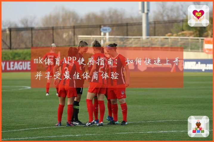 mk体育APP使用指南：如何快速上手并享受最佳体育体验